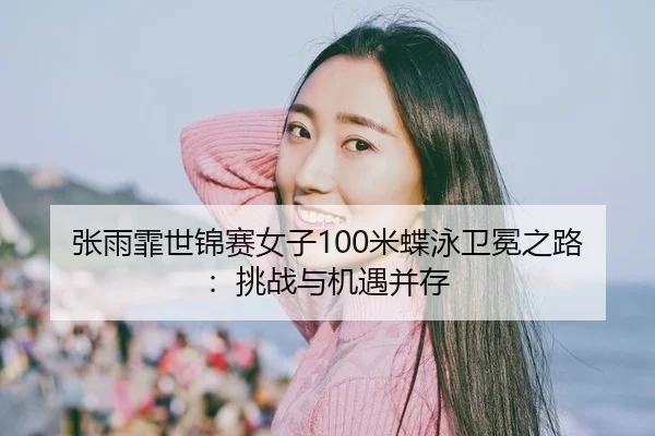 张雨霏世锦赛女子100米蝶泳卫冕之路：挑战与机遇并存