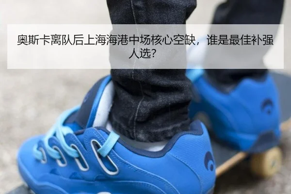 奥斯卡离队后上海海港中场核心空缺，谁是最佳补强人选？