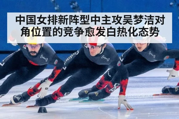 中国女排新阵型中主攻吴梦洁对角位置的竞争愈发白热化态势