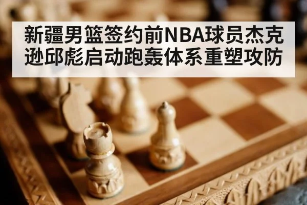 新疆男篮签约前NBA球员杰克逊邱彪启动跑轰体系重塑攻防