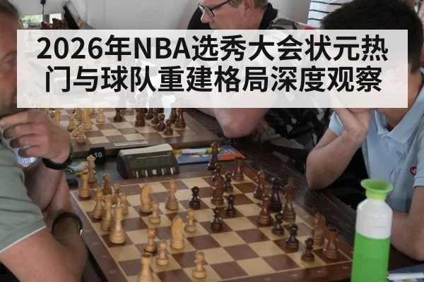 2026年NBA选秀大会状元热门与球队重建格局深度观察